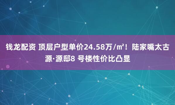 钱龙配资 顶层户型单价24.58万/㎡！陆家嘴太古源·源邸8 号楼性价比凸显