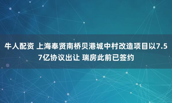 牛人配资 上海奉贤南桥贝港城中村改造项目以7.57亿协议出让 瑞房此前已签约