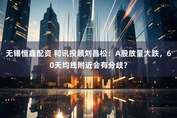 无锡恒鑫配资 和讯投顾刘昌松：A股放量大跌，60天均线附近会有分歧？