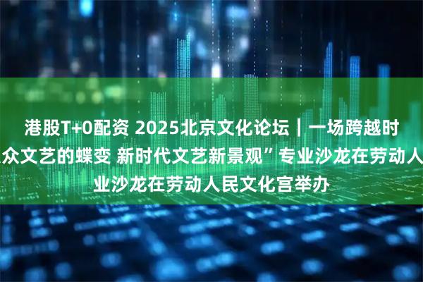 港股T+0配资 2025北京文化论坛｜一场跨越时空的对话 “大众文艺的蝶变 新时代文艺新景观”专业沙龙在劳动人民文化宫举办