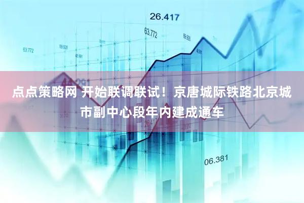 点点策略网 开始联调联试！京唐城际铁路北京城市副中心段年内建成通车