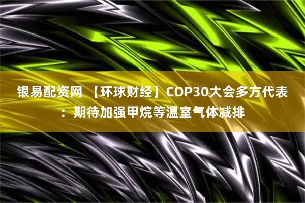 银易配资网 【环球财经】COP30大会多方代表：期待加强甲烷等温室气体减排