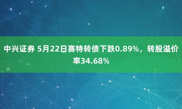 中兴证券 5月22日赛特转债下跌0.89%，转股溢价率34.68%