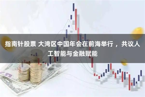 指南针股票 大湾区中国年会在前海举行 ，共议人工智能与金融赋能