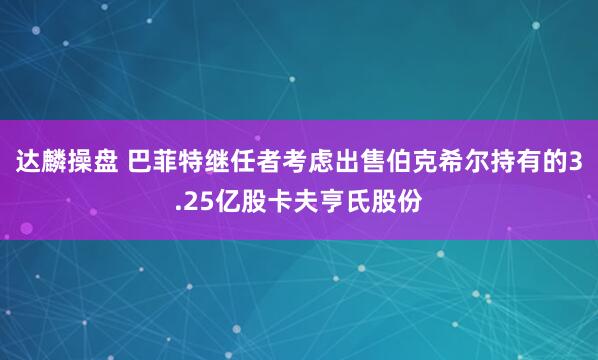 达麟操盘 巴菲特继任者考虑出售伯克希尔持有的3.25亿股卡夫亨氏股份