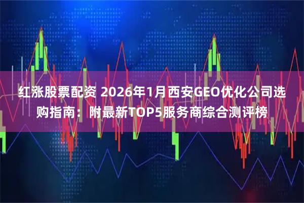 红涨股票配资 2026年1月西安GEO优化公司选购指南：附最新TOP5服务商综合测评榜