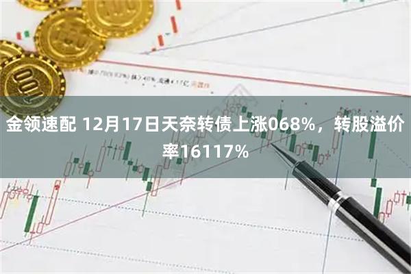 金领速配 12月17日天奈转债上涨068%，转股溢价率16117%