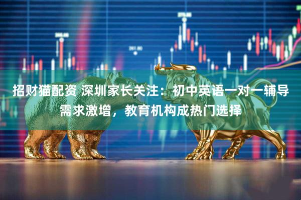 招财猫配资 深圳家长关注：初中英语一对一辅导需求激增，教育机构成热门选择