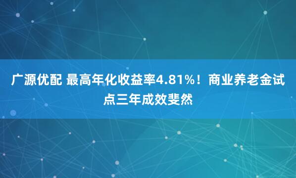 广源优配 最高年化收益率4.81%！商业养老金试点三年成效斐然