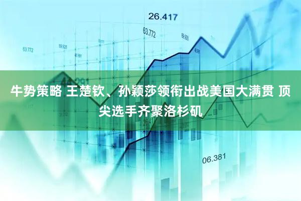 牛势策略 王楚钦、孙颖莎领衔出战美国大满贯 顶尖选手齐聚洛杉矶