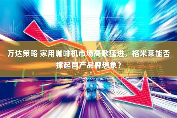 万达策略 家用咖啡机市场高歌猛进，格米莱能否撑起国产品牌想象？