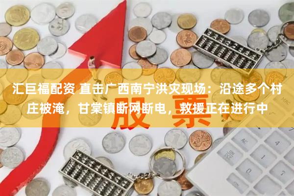 汇巨福配资 直击广西南宁洪灾现场：沿途多个村庄被淹，甘棠镇断网断电，救援正在进行中