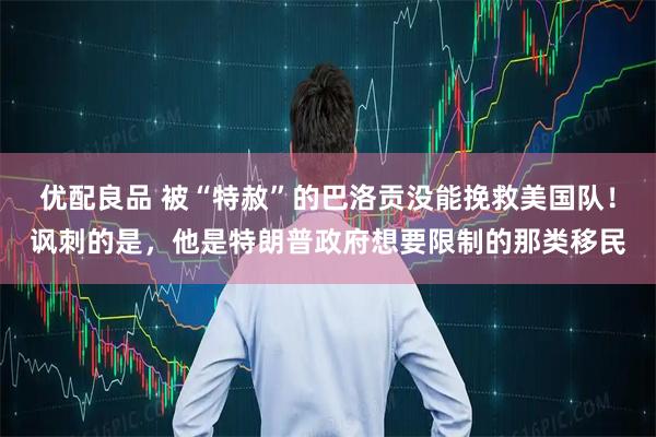 优配良品 被“特赦”的巴洛贡没能挽救美国队！讽刺的是，他是特朗普政府想要限制的那类移民