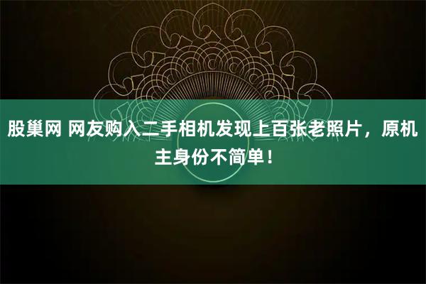 股巢网 网友购入二手相机发现上百张老照片，原机主身份不简单！