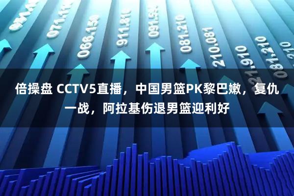 倍操盘 CCTV5直播，中国男篮PK黎巴嫩，复仇一战，阿拉基伤退男篮迎利好