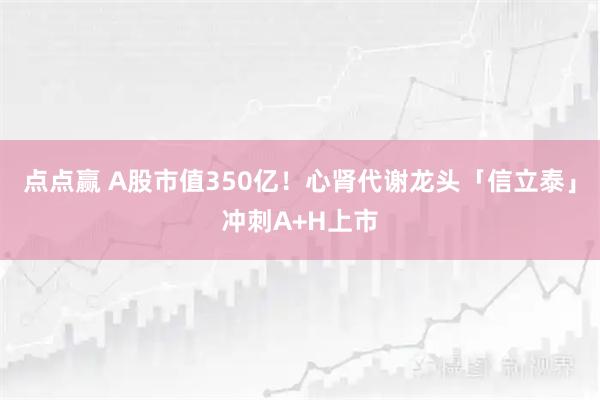 点点赢 A股市值350亿！心肾代谢龙头「信立泰」冲刺A+H上市